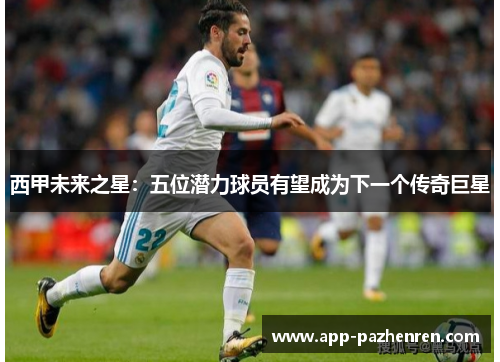 西甲未来之星：五位潜力球员有望成为下一个传奇巨星