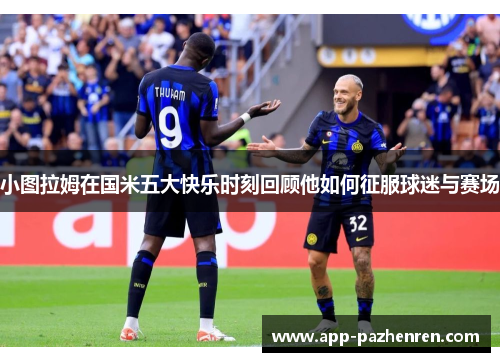 小图拉姆在国米五大快乐时刻回顾他如何征服球迷与赛场