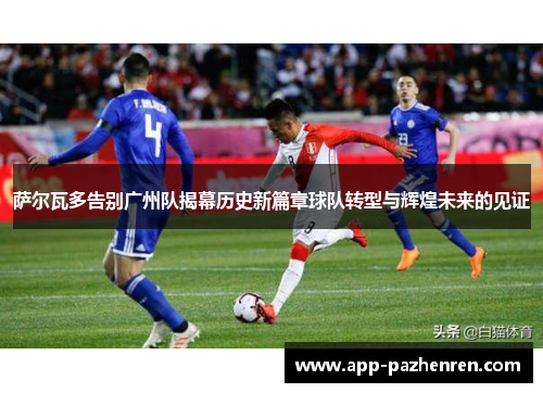 萨尔瓦多告别广州队揭幕历史新篇章球队转型与辉煌未来的见证