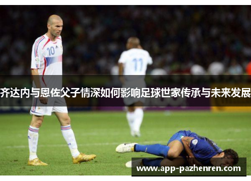 齐达内与恩佐父子情深如何影响足球世家传承与未来发展