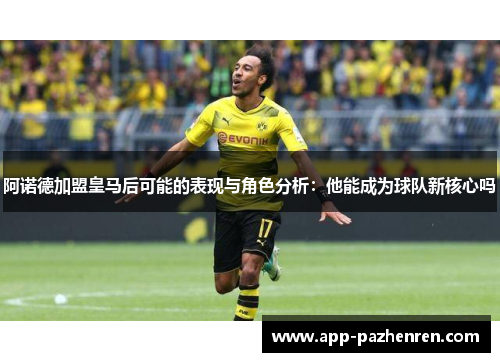 阿诺德加盟皇马后可能的表现与角色分析：他能成为球队新核心吗