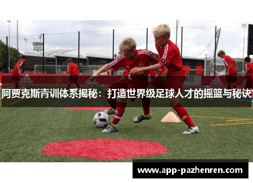 阿贾克斯青训体系揭秘：打造世界级足球人才的摇篮与秘诀