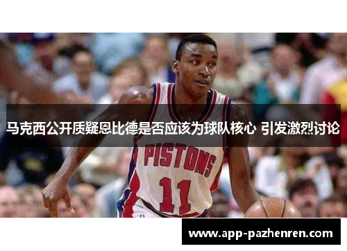 马克西公开质疑恩比德是否应该为球队核心 引发激烈讨论