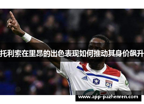 托利索在里昂的出色表现如何推动其身价飙升 托利索在里昂的出色表现如何推动其身价飙升